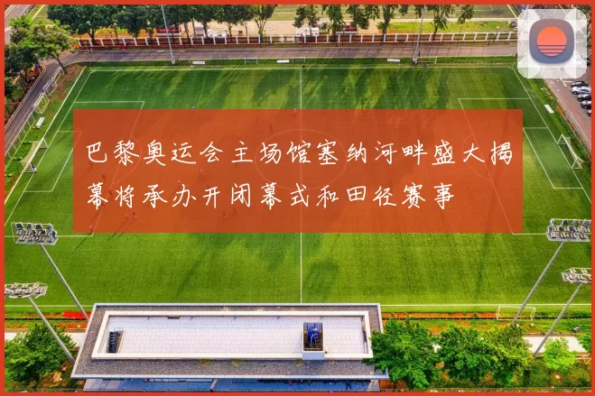 巴黎奥运会主场馆塞纳河畔盛大揭幕将承办开闭幕式和田径赛事