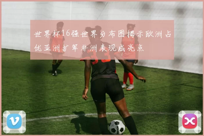 世界杯16强世界分布图揭示欧洲占优亚洲扩军非洲表现成亮点