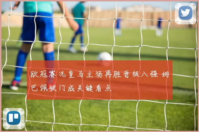 欧冠赛况皇马主场再胜晋级八强 姆巴佩破门成关键看点