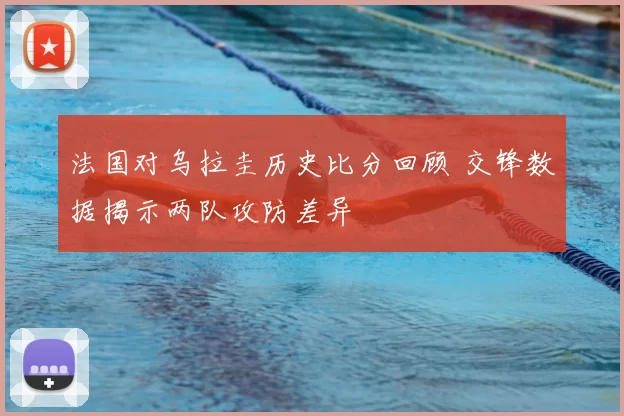 法国对乌拉圭历史比分回顾 交锋数据揭示两队攻防差异