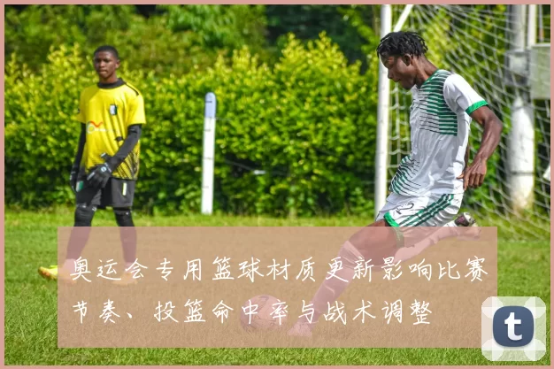 奥运会专用篮球材质更新影响比赛节奏、投篮命中率与战术调整