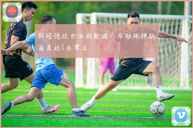 斯塔德迈尔体测数据公布助跑弹跳高度达1米零五