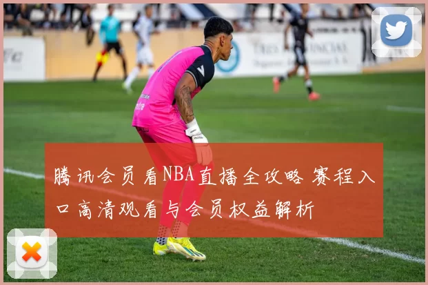腾讯会员看NBA直播全攻略 赛程入口高清观看与会员权益解析