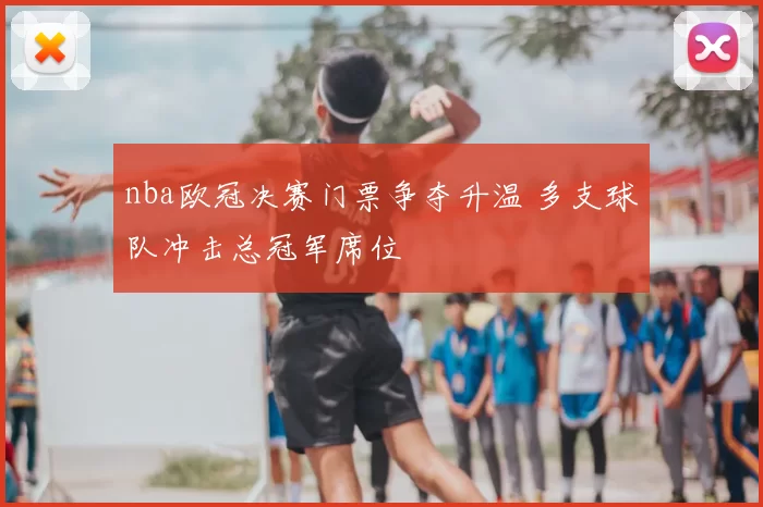 nba欧冠决赛门票争夺升温 多支球队冲击总冠军席位