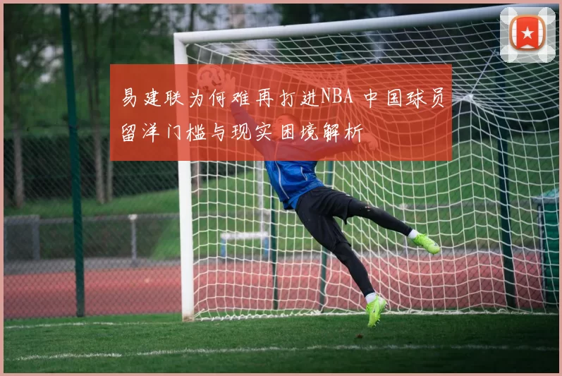 易建联为何难再打进NBA 中国球员留洋门槛与现实困境解析