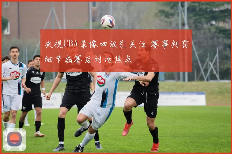 央视CBA录像回放引关注 赛事判罚细节成赛后讨论焦点