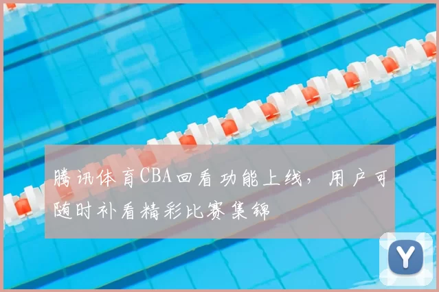 腾讯体育CBA回看功能上线，用户可随时补看精彩比赛集锦