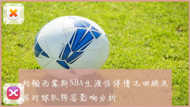 约翰西蒙斯NBA生涯伤停情况回顾及其对球队阵容影响分析