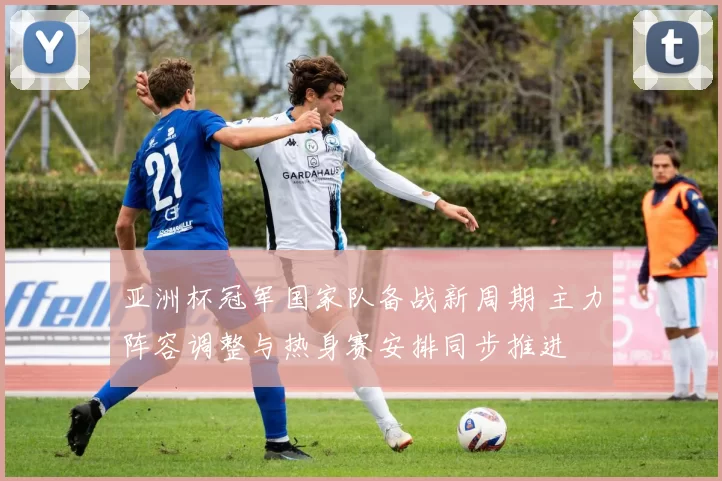 亚洲杯冠军国家队备战新周期 主力阵容调整与热身赛安排同步推进