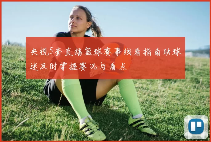 央视5套直播篮球赛事线看指南助球迷及时掌握赛况与看点