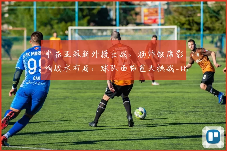 申花亚冠新外援出战，杨帅缺席影响战术布局，球队面临重大挑战_比赛_盖伊_1