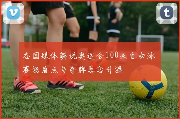 各国媒体解说奥运会100米自由泳 赛场看点与夺牌悬念升温