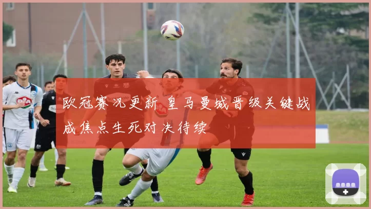 欧冠赛况更新 皇马曼城晋级关键战成焦点生死对决待续