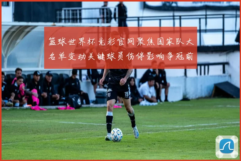 篮球世界杯竞彩官网聚焦国家队大名单变动关键球员伤停影响争冠前景