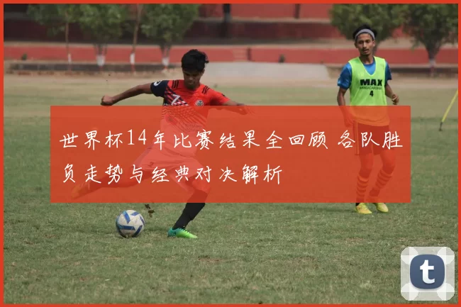 世界杯14年比赛结果全回顾 各队胜负走势与经典对决解析