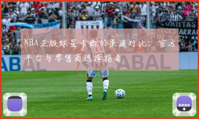 NBA正版球星卡购买渠道对比：官方平台与零售商选择指南