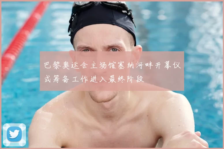 巴黎奥运会主场馆塞纳河畔开幕仪式筹备工作进入最终阶段