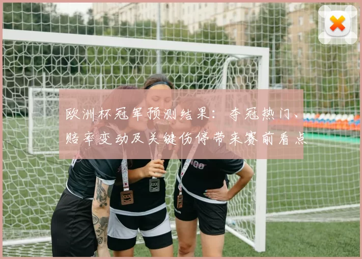 欧洲杯冠军预测结果：夺冠热门、赔率变动及关键伤停带来赛前看点