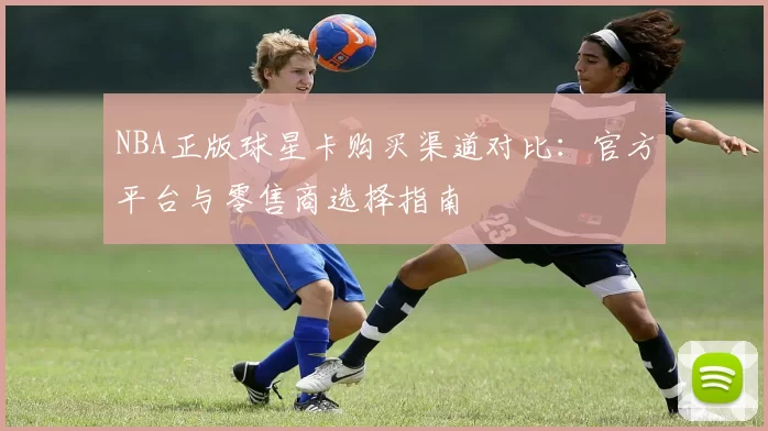 NBA正版球星卡购买渠道对比：官方平台与零售商选择指南