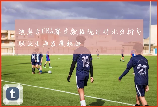 迪奥古CBA赛季数据统计对比分析与职业生涯发展轨迹