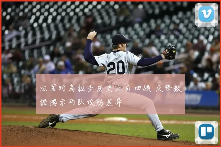 法国对乌拉圭历史比分回顾 交锋数据揭示两队攻防差异
