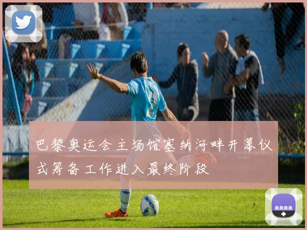 巴黎奥运会主场馆塞纳河畔开幕仪式筹备工作进入最终阶段