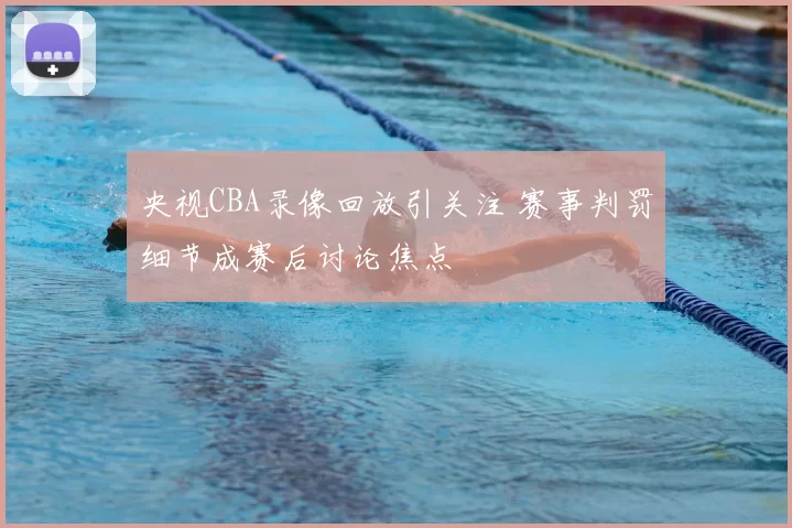 央视CBA录像回放引关注 赛事判罚细节成赛后讨论焦点