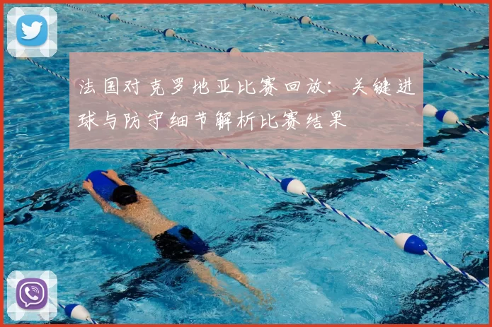 法国对克罗地亚比赛回放：关键进球与防守细节解析比赛结果