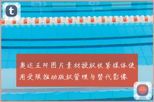 奥运五环图片素材授权收紧媒体使用受限推动版权管理与替代影像