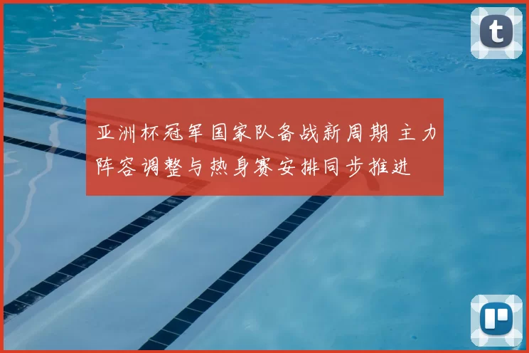 亚洲杯冠军国家队备战新周期 主力阵容调整与热身赛安排同步推进