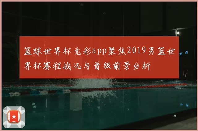 篮球世界杯竞彩app聚焦2019男篮世界杯赛程战况与晋级前景分析