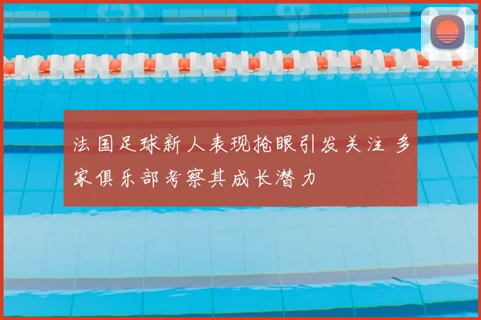 法国足球新人表现抢眼引发关注 多家俱乐部考察其成长潜力