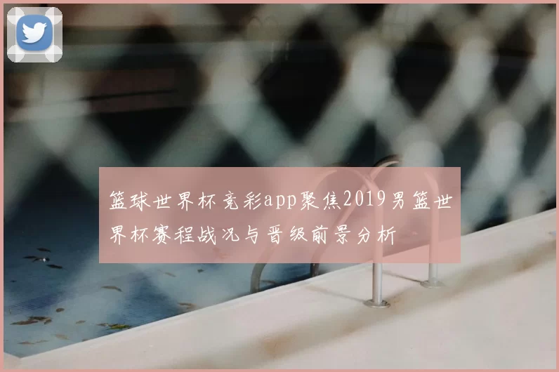 篮球世界杯竞彩app聚焦2019男篮世界杯赛程战况与晋级前景分析