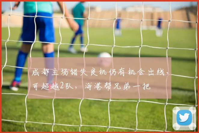 成都主场错失良机仍有机会出线，可超越2队，海港帮兄弟一把