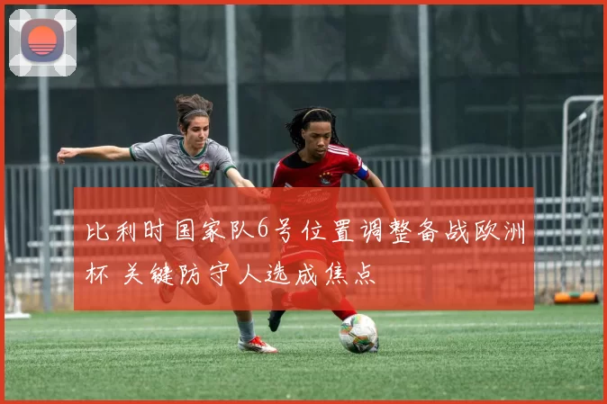 比利时国家队6号位置调整备战欧洲杯 关键防守人选成焦点