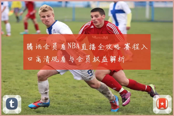 腾讯会员看NBA直播全攻略 赛程入口高清观看与会员权益解析