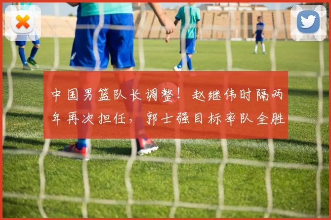 中国男篮队长调整！赵继伟时隔两年再次担任，郭士强目标率队全胜