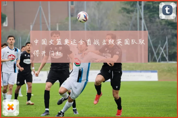 中国女篮奥运会首战击败英国队取得开门红