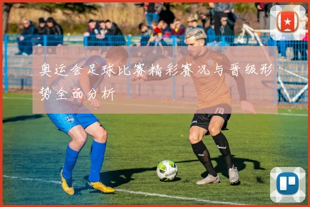 奥运会足球比赛精彩赛况与晋级形势全面分析
