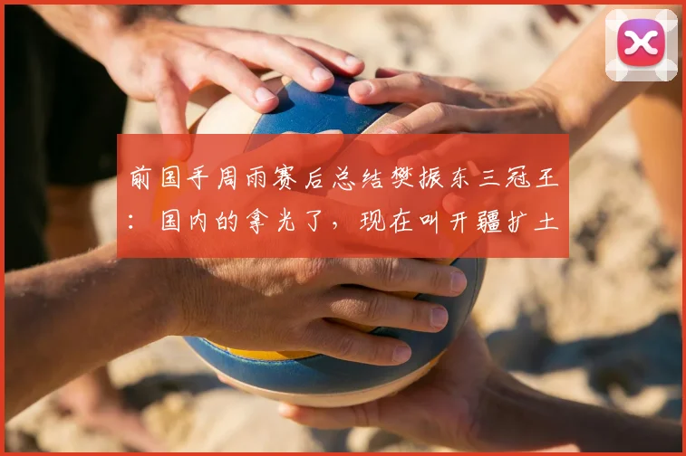 前国手周雨赛后总结樊振东三冠王：国内的拿光了，现在叫开疆扩土