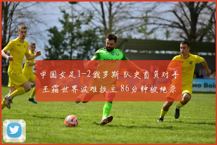 中国女足1-2俄罗斯 队史首负对手 王霜世界波难救主 86分钟被绝杀