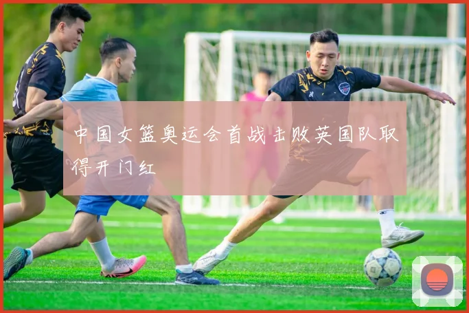 中国女篮奥运会首战击败英国队取得开门红