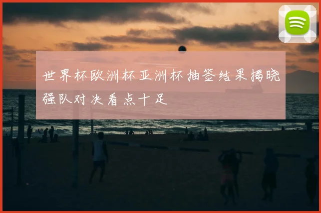 世界杯欧洲杯亚洲杯抽签结果揭晓强队对决看点十足