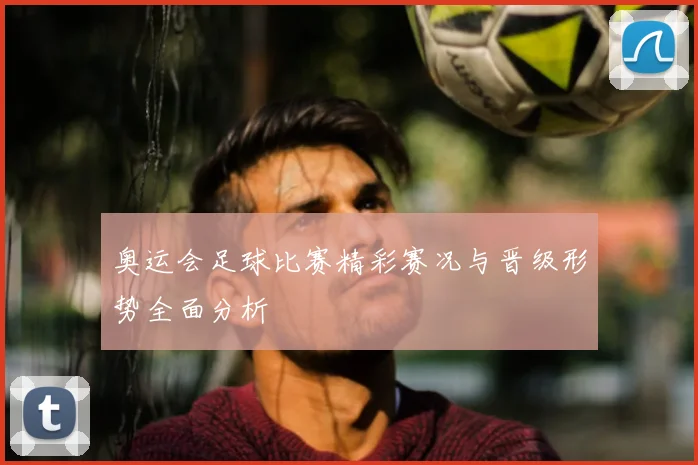 奥运会足球比赛精彩赛况与晋级形势全面分析