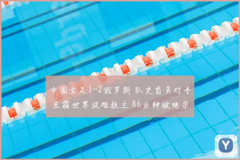 中国女足1-2俄罗斯 队史首负对手 王霜世界波难救主 86分钟被绝杀