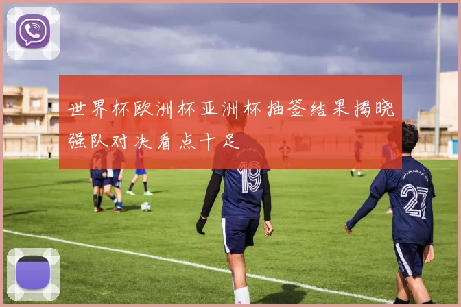 世界杯欧洲杯亚洲杯抽签结果揭晓强队对决看点十足