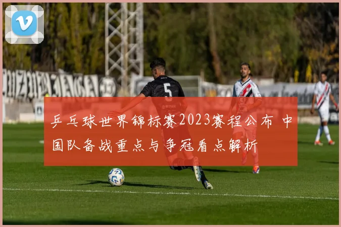 乒乓球世界锦标赛2023赛程公布 中国队备战重点与争冠看点解析